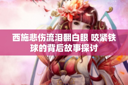 西施悲伤流泪翻白眼 咬紧铁球的背后故事探讨