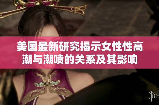 美国最新研究揭示女性性高潮与潮喷的关系及其影响