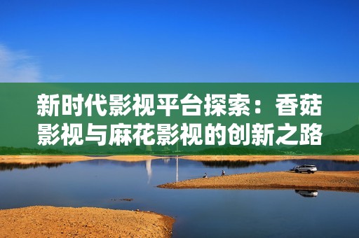 新时代影视平台探索：香菇影视与麻花影视的创新之路