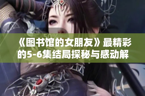 《图书馆的女朋友》最精彩的5-6集结局探秘与感动解析