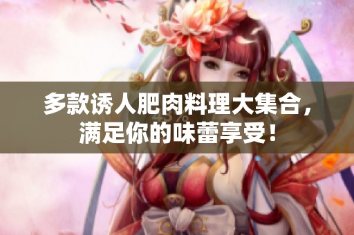 多款诱人肥肉料理大集合，满足你的味蕾享受！