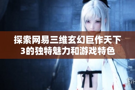 探索网易三维玄幻巨作天下3的独特魅力和游戏特色