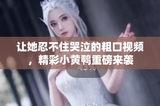 让她忍不住哭泣的粗口视频，精彩小黄鸭重磅来袭