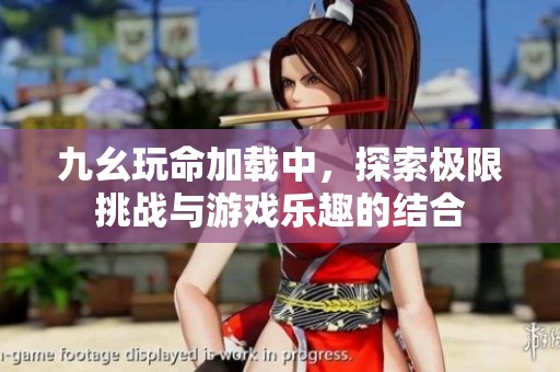 九幺玩命加载中，探索极限挑战与游戏乐趣的结合