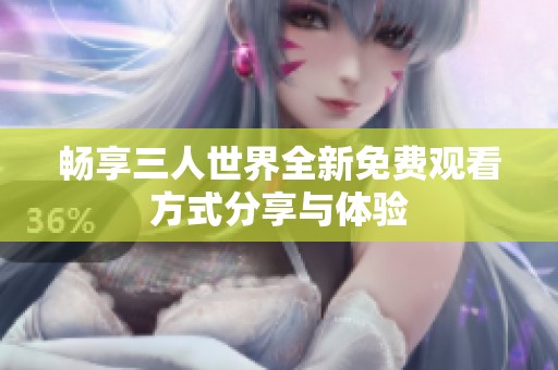 畅享三人世界全新免费观看方式分享与体验