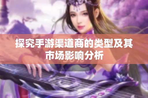 探究手游渠道商的类型及其市场影响分析