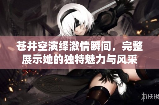 苍井空演绎激情瞬间，完整展示她的独特魅力与风采