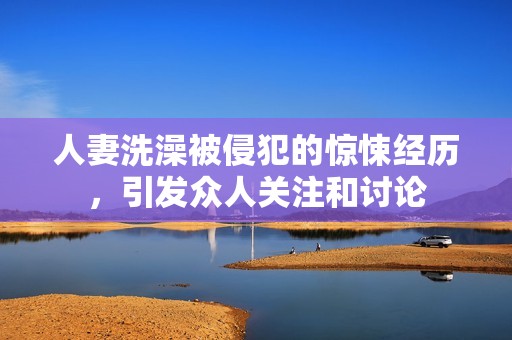 人妻洗澡被侵犯的惊悚经历，引发众人关注和讨论