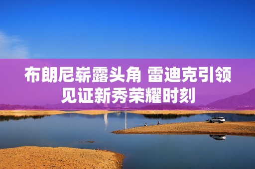 布朗尼崭露头角 雷迪克引领见证新秀荣耀时刻