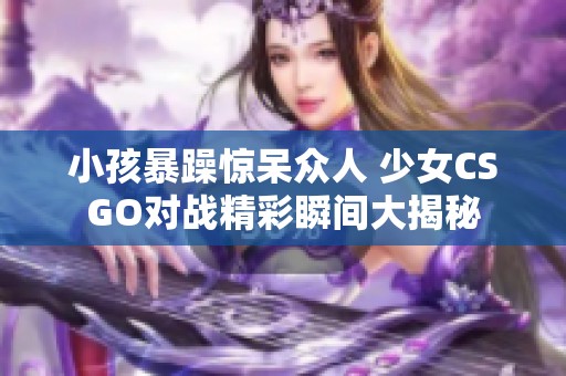 小孩暴躁惊呆众人 少女CSGO对战精彩瞬间大揭秘
