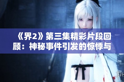 《界2》第三集精彩片段回顾：神秘事件引发的惊悸与探索