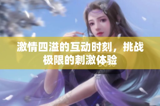 激情四溢的互动时刻，挑战极限的刺激体验