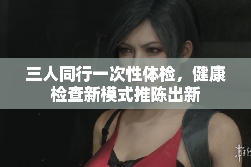 三人同行一次性体检，健康检查新模式推陈出新
