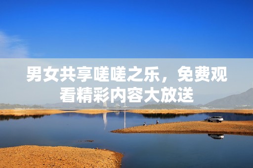 男女共享嗟嗟之乐，免费观看精彩内容大放送