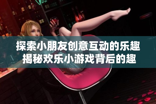探索小朋友创意互动的乐趣 揭秘欢乐小游戏背后的趣味故事