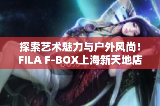 探索艺术魅力与户外风尚！FILA F-BOX上海新天地店正式开幕