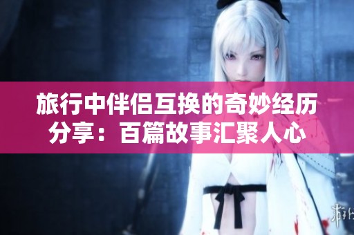 旅行中伴侣互换的奇妙经历分享：百篇故事汇聚人心