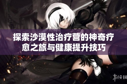 探索沙漠性治疗营的神奇疗愈之旅与健康提升技巧