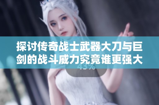 探讨传奇战士武器大刀与巨剑的战斗威力究竟谁更强大