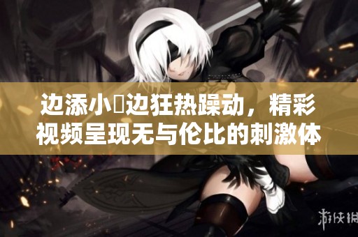 边添小泬边狂热躁动，精彩视频呈现无与伦比的刺激体验