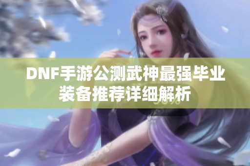 DNF手游公测武神最强毕业装备推荐详细解析