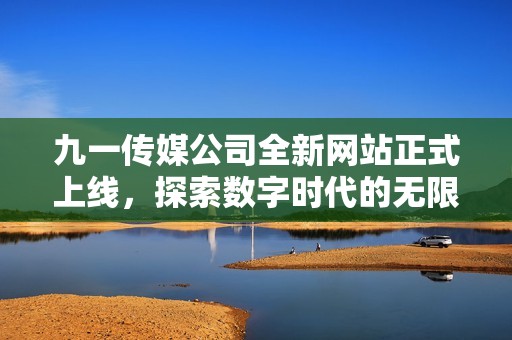 九一传媒公司全新网站正式上线，探索数字时代的无限可能