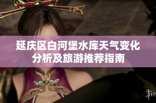 延庆区白河堡水库天气变化分析及旅游推荐指南