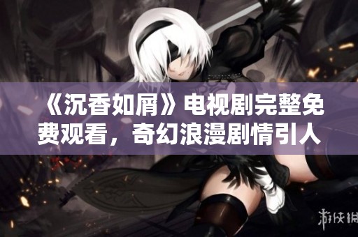 《沉香如屑》电视剧完整免费观看，奇幻浪漫剧情引人入胜