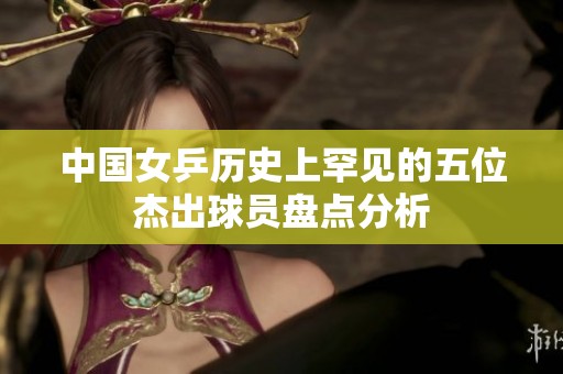 中国女乒历史上罕见的五位杰出球员盘点分析