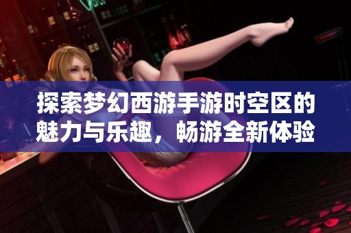 探索梦幻西游手游时空区的魅力与乐趣，畅游全新体验