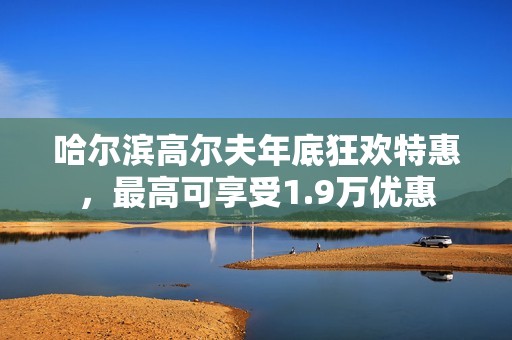 哈尔滨高尔夫年底狂欢特惠，最高可享受1.9万优惠