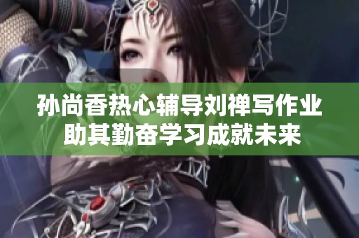 孙尚香热心辅导刘禅写作业 助其勤奋学习成就未来