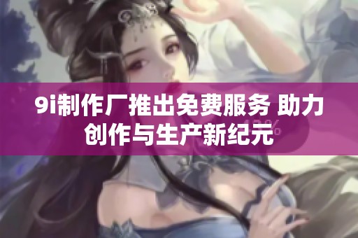 9i制作厂推出免费服务 助力创作与生产新纪元