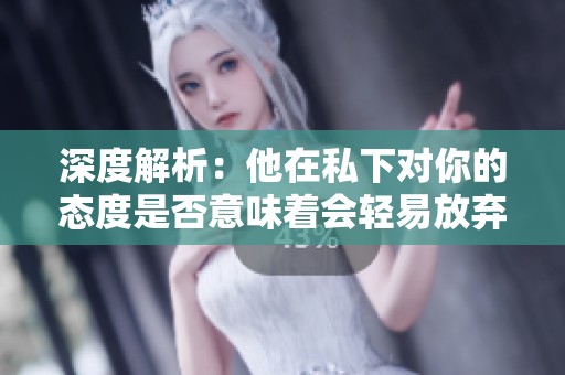 深度解析：他在私下对你的态度是否意味着会轻易放弃你