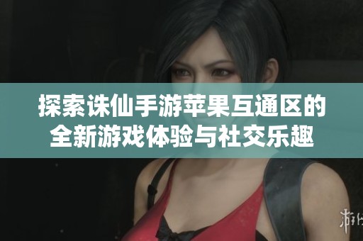 探索诛仙手游苹果互通区的全新游戏体验与社交乐趣