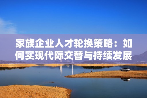 家族企业人才轮换策略：如何实现代际交替与持续发展