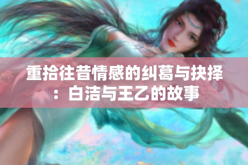 重拾往昔情感的纠葛与抉择：白洁与王乙的故事
