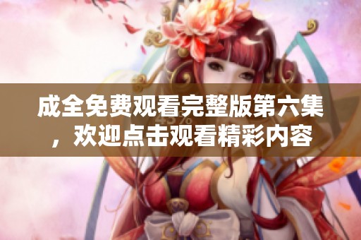 成全免费观看完整版第六集，欢迎点击观看精彩内容