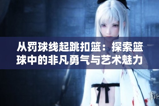 从罚球线起跳扣篮：探索篮球中的非凡勇气与艺术魅力