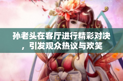 孙老头在客厅进行精彩对决，引发观众热议与欢笑