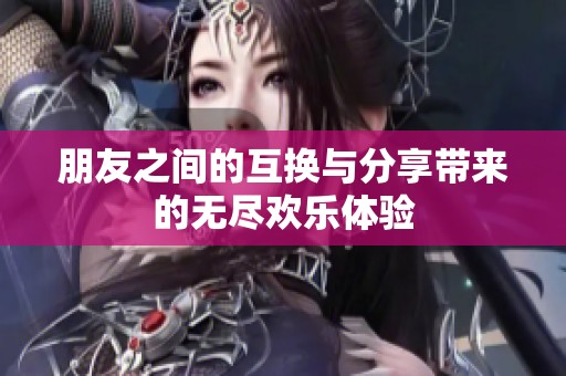 朋友之间的互换与分享带来的无尽欢乐体验