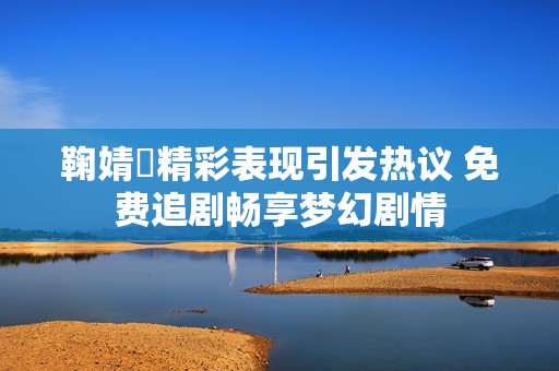 鞠婧祎精彩表现引发热议 免费追剧畅享梦幻剧情