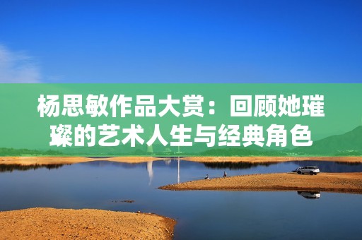 杨思敏作品大赏：回顾她璀璨的艺术人生与经典角色