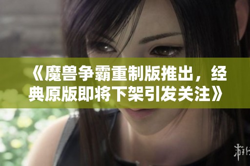 《魔兽争霸重制版推出，经典原版即将下架引发关注》