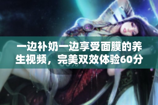 一边补奶一边享受面膜的养生视频，完美双效体验60分钟