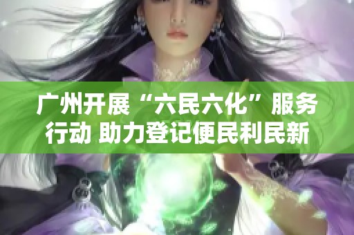 广州开展“六民六化”服务行动 助力登记便民利民新进展