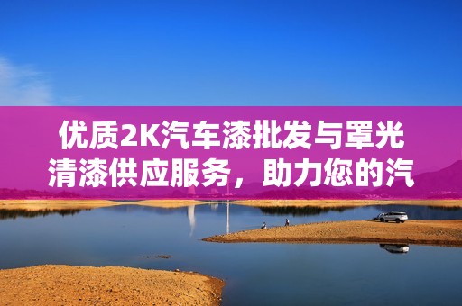 优质2K汽车漆批发与罩光清漆供应服务，助力您的汽车涂装事业