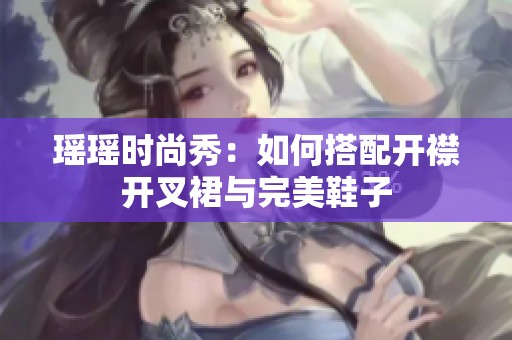 瑶瑶时尚秀：如何搭配开襟开叉裙与完美鞋子