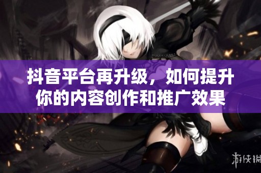 抖音平台再升级，如何提升你的内容创作和推广效果