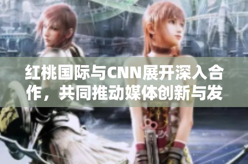 红桃国际与CNN展开深入合作，共同推动媒体创新与发展
